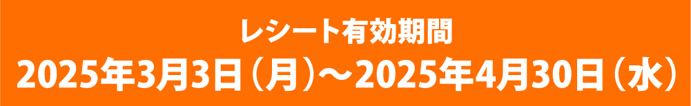 レシート有効期間 2025年3月3日(月)～2025年4月30日(水)