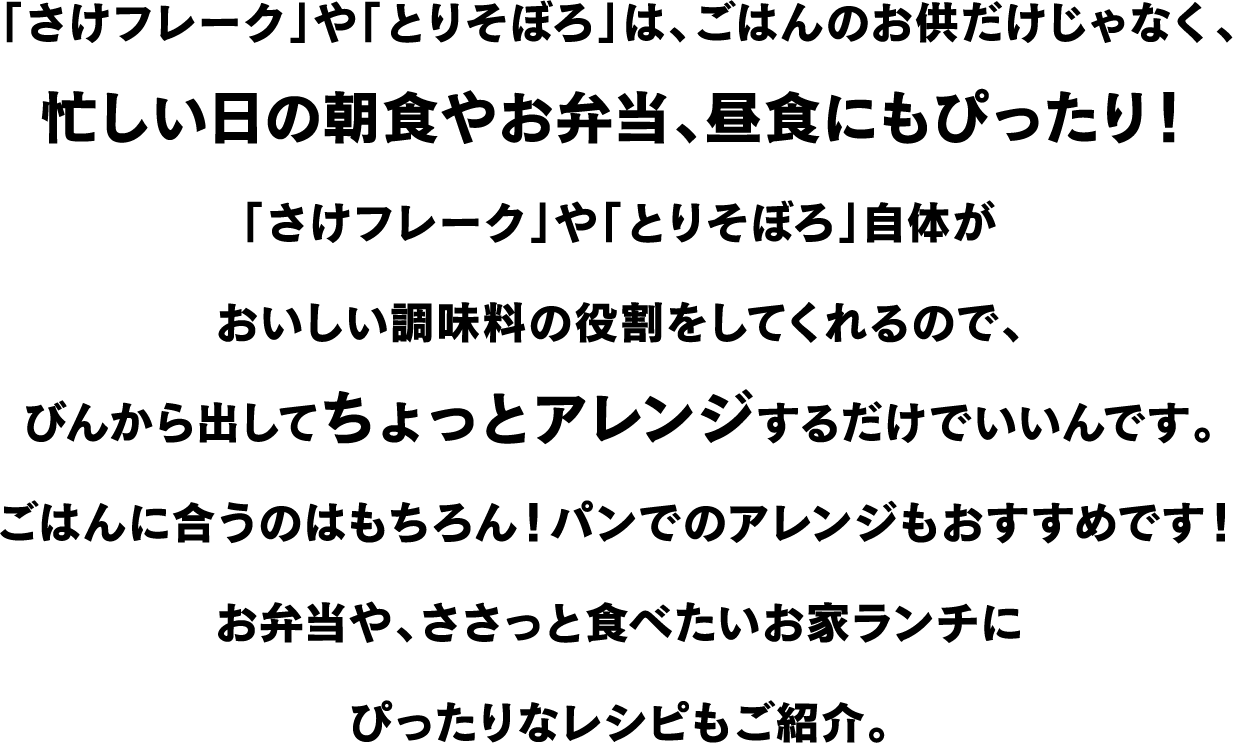 「さけフレーク」や「とりそぼろ」は、ごはんのお供だけじゃなく、忙しい日の朝食やお弁当、昼食にもぴったり！「さけフレーク」や「とりそぼろ」自体がおいしい調味料の役割をしてくれるので、びんから出してちょっとアレンジするだけでいいんです。ごはんに合うのはもちろん！パンでのアレンジもおすすめです！お弁当や、ささっと食べたいお家ランチにぴったりなレシピもご紹介。