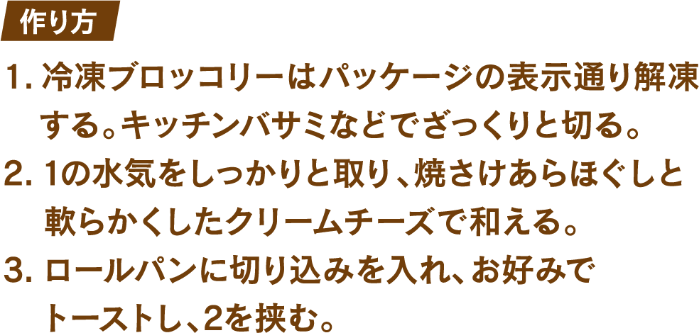 作り方 1.冷凍ブロッコリーはパッケージの表示通り解凍する。キッチンバサミなどでざっくりと切る。 2.1の水気をしっかりと取り、焼さけあらほぐしと軟らかくしたクリームチーズで和える。 3.ロールパンに切り込みを入れ、お好みでトーストし、2を挟む。