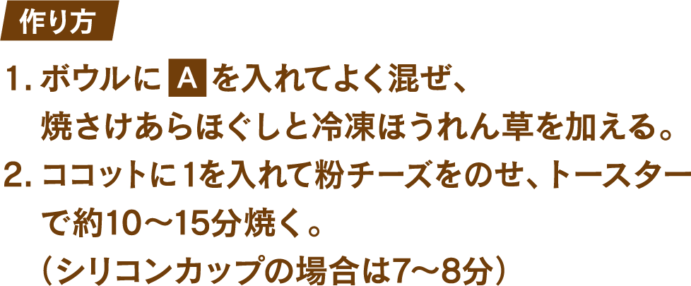 作り方 1.ボウルにたまご1個とマヨネーズ大さじ1を入れてよく混ぜ、焼さけあらほぐしと冷凍ほうれん草を加える。 2.ココットに1を入れて粉チーズをのせ、トースターで約10～15分焼く。(シリコンカップの場合は7～8分)