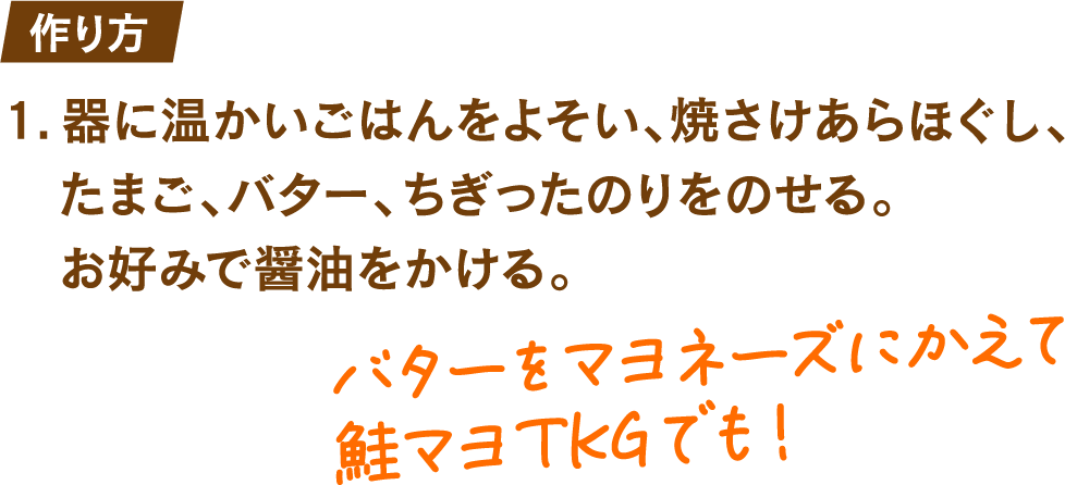 作り方 1.器に温かいごはんをよそい、焼きさけあらほぐし、たまご、バター、ちぎったのりをのせる。お好みで醤油をかける。 バターをマヨネーズにかえて鮭マヨTKGでも!