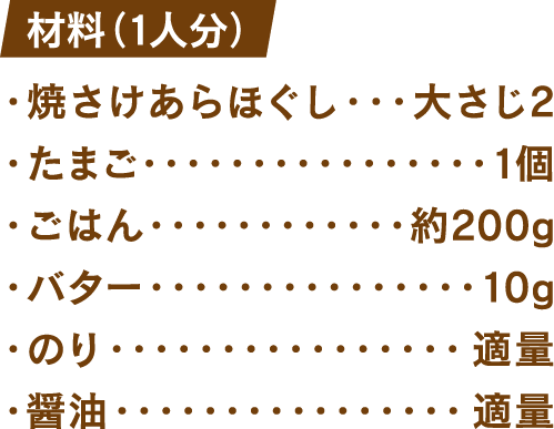 材料(1人分) 焼きさけあらほぐし：大さじ2 たまご：1個 ごはん：約200g バター：10g のり：適量 醤油：適量