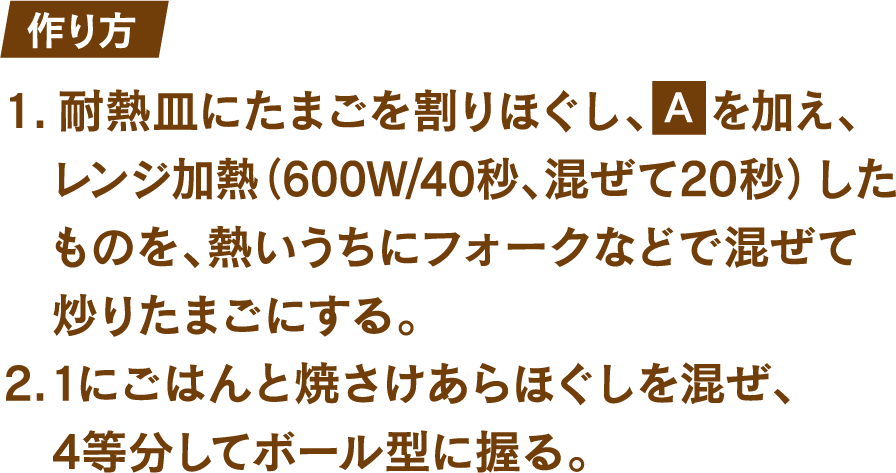 作り方 1.耐熱皿にたまごを割りほぐし、砂糖ふたつまみと塩ひとつまみを加え、レンジ加熱(600W/40秒、混ぜて20秒)したものを、熱いうちにフォークなどで混ぜて炒りたまごにする。 2.1にごはんと焼さけあらほぐしを混ぜ、4等分してボール型に握る。