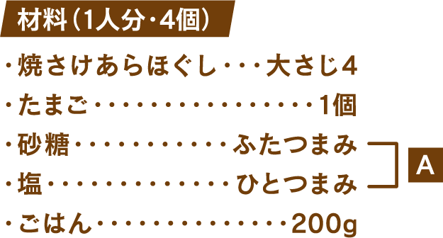 材料(1人分・4個) 焼さけあらほぐし：大さじ4 たまご1個 砂糖：ふたつまみ 塩：ひとつまみ ごはん：200g