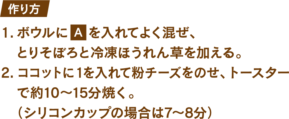 作り方 1.ボウルにたまご1個とマヨネーズ大さじ1を入れてよく混ぜ、とりそぼろと冷凍ほうれん草を加える。 2.ココットに1を入れて粉チーズをのせ、トースターで約10～15分焼く。(シリコンカップの場合は7～8分)