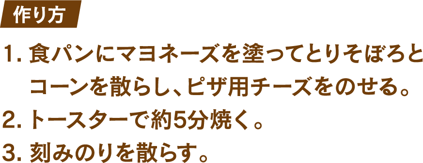 作り方 1.食パンにマヨネーズを塗ってとりそぼろとコーンを散らし、ピザ用チーズをのせる。 2.トースターで約5分焼く。 3.刻みのりを散らす。