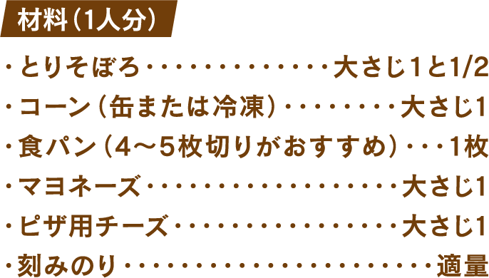 材料(1人分) とりそぼろ：大さじ1と1/2 コーン(缶または冷凍)：大さじ1 食パン(4～5枚切りがおすすめ)：1枚 マヨネーズ：大さじ1 ピザ用チーズ：大さじ1 刻みのり：適量