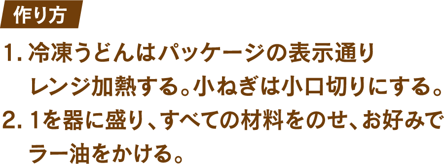 作り方 1.冷凍うどんはパッケージの表示通りレンジ加熱する。小ねぎは小口切りにする。 2.1を器に盛り、すべての材料をのせ、お好みでラー油をかける。