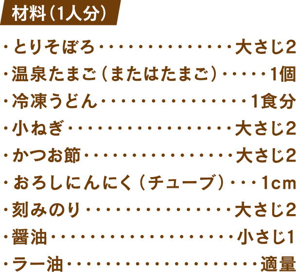 材料(1人分) とりそぼろ：大さじ2 温泉たまご(またはたまご)：1個 冷凍うどん：1食分 小ねぎ：大さじ2 かつお節：大さじ2 おろしにんにく(チューブ)：1cm 刻みのり：大さじ2 醤油：小さじ1 ラー油：適量