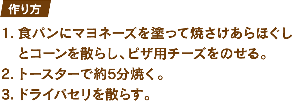 作り方 1.食パンにマヨネーズを塗って焼きさけあらほぐしとコーンを散らし、ピザ用チーズをのせる。 2.トースターで約5分焼く。 3.ドライパセリを散らす。