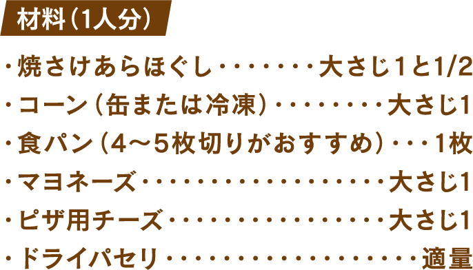 材料(1人分) 焼きさけあらほぐし：大さじ1と1/2 コーン(缶または冷凍)：大さじ1 食パン(4～5枚切りがおすすめ)：1枚 マヨネーズ：大さじ1 ピザ用チーズ：大さじ1 ドライパセリ：適量