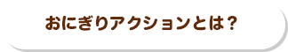 おにぎりアクションとは？