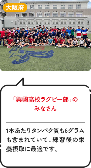 大阪府「興國高校ラグビー部」のみなさん 1本あたりタンパク質も6グラムも含まれていて、練習後の栄養摂取に最適です。