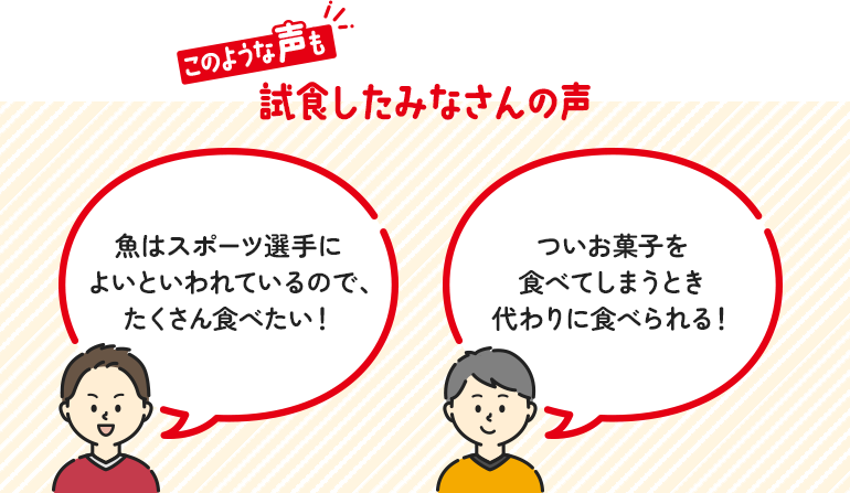 このような声も 試食したみなさんの声 魚はスポーツ選手によいといわれているので、たくさん食べたい！ ついお菓子を食べてしまうとき代わりに食べられる！