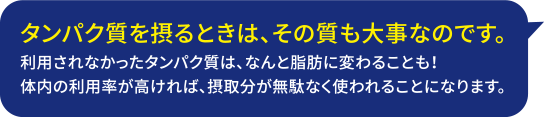 タンパク質を摂るときは、その質も大事なのです。利用されなかったタンパク質は、なんと脂肪に変わることも！体内の利用率が高ければ、摂取分が無駄に使われることになります。（株）ニッスイ食品機能科学研究所 研究員 内田