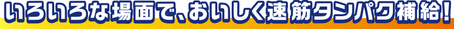 いろいろな場面で、おいしく速筋タンパク補給！