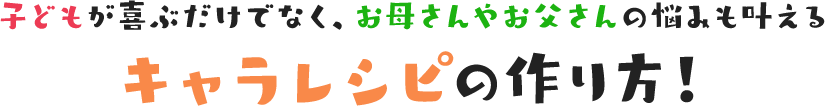 子どもが喜ぶだけでなく、お母さんやお父さんの悩みも叶えるキャラレシピの作り方！