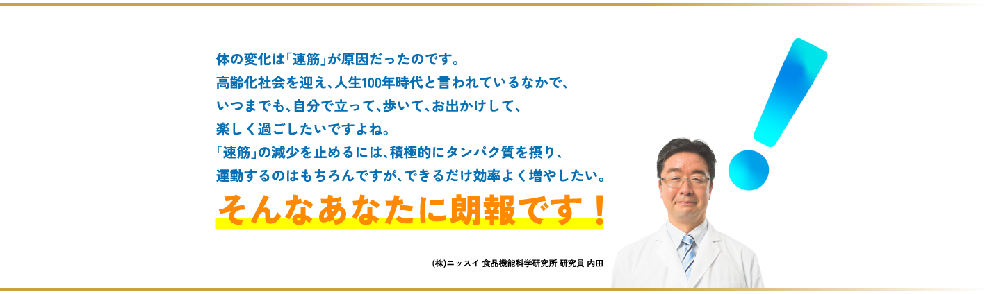 体の変化は「速筋」が原因だったのです。高齢化社会を迎え、人生100年時代と言われているなかで、いつまでも、自分で立って、歩いて、お出かけして、楽しく過ごしたいですよね。「速筋」の減少を止めるには、積極的にタンパク質を摂り、運動するのはもちろんですが、できるだけ効率よく増やしたい。そんなあなたに朗報です！（株）ニッスイ 食品機能科学研究所 研究員 内田